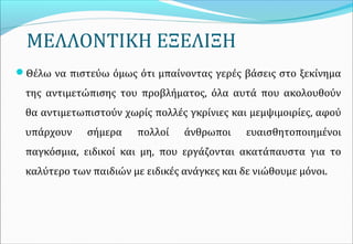 ΜΕΛΛΟΝΤΙΚΗ ΕΞΕΛΙΞΗ
Θέλω να πιστεύω όμως ότι μπαίνοντας γερές βάσεις στο ξεκίνημα
της αντιμετώπισης του προβλήματος, όλα αυτά που ακολουθούν
θα αντιμετωπιστούν χωρίς πολλές γκρίνιες και μεμψιμοιρίες, αφού
υπάρχουν σήμερα πολλοί άνθρωποι ευαισθητοποιημένοι
παγκόσμια, ειδικοί και μη, που εργάζονται ακατάπαυστα για το
καλύτερο των παιδιών με ειδικές ανάγκες και δε νιώθουμε μόνοι.
 