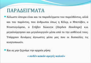 ΠΑΡΑΔΕΙΓΜΑΤΑ
Άλλωστε άπειρα είναι και τα παραδείγματα του παρελθόντος, αλλά
και του παρόντος, που άνθρωποι όπως η Κέλερ, ο Μπετόβεν, ο
Ντοστογιέφσκι, ο Στήβεν Χώκινγκ (Stephen Hawkingκ) κ.α.
μεγαλούργησαν και μεγαλουργούν μέσα από το την ασθένειά τους.
Υπάρχουν δυνάμεις άγνωστες μέσα μας που οι δυσκολίες τις
κινητοποιούν.
Και ας μην ξεχνάμε την αρχαία ρήση:
« ουδέν κακόν αμιγές καλού»
 
