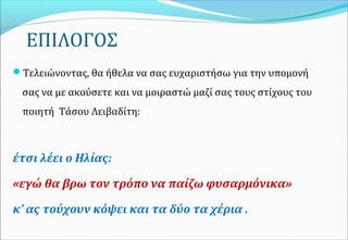 ΕΠΙΛΟΓΟΣ
Τελειώνοντας, θα ήθελα να σας ευχαριστήσω για την υπομονή
σας να με ακούσετε και να μοιραστώ μαζί σας τους στίχους του
ποιητή Τάσου Λειβαδίτη:
έτσι λέει ο Ηλίας:
«εγώ θα βρω τον τρόπο να παίζω φυσαρμόνικα»
κ’ ας τούχουν κόψει και τα δύο τα χέρια .
 