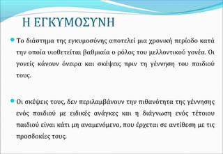 Η ΕΓΚΥΜΟΣΥΝΗ
Το διάστημα της εγκυμοσύνης αποτελεί μια χρονική περίοδο κατά
την οποία υιοθετείται βαθμιαία ο ρόλος του μελλοντικού γονέα. Οι
γονείς κάνουν όνειρα και σκέψεις πριν τη γέννηση του παιδιού
τους.
Οι σκέψεις τους, δεν περιλαμβάνουν την πιθανότητα της γέννησης
ενός παιδιού με ειδικές ανάγκες και η διάγνωση ενός τέτοιου
παιδιού είναι κάτι μη αναμενόμενο, που έρχεται σε αντίθεση με τις
προσδοκίες τους.
 