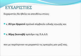 ΕΥΧΑΡΙΣΤΙΕΣ 
Ευχαριστίες θα ήθελα να απευθύνω στους:
κ. Πέτρο Ορφανό σχολικό σύμβουλο ειδικής αγωγής και
κ. Μίμη Σκαναβή πρόεδρο της Π.Α.Λ.Ο.
που με παρότρυναν να μοιραστώ τις εμπειρίες μου μαζί σας.
 