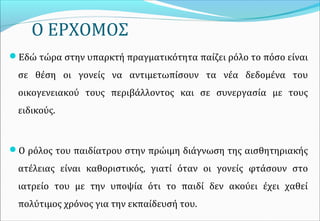 Ο ΕΡΧΟΜΟΣ
Εδώ τώρα στην υπαρκτή πραγματικότητα παίζει ρόλο το πόσο είναι
σε θέση οι γονείς να αντιμετωπίσουν τα νέα δεδομένα του
οικογενειακού τους περιβάλλοντος και σε συνεργασία με τους
ειδικούς.
Ο ρόλος του παιδίατρου στην πρώιμη διάγνωση της αισθητηριακής
ατέλειας είναι καθοριστικός, γιατί όταν οι γονείς φτάσουν στο
ιατρείο του με την υποψία ότι το παιδί δεν ακούει έχει χαθεί
πολύτιμος χρόνος για την εκπαίδευσή του.
 