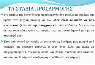 ΤΑ ΣΤΑΔΙΑ ΠΡΟΣΑΡΜΟΓΗΣ
Στο στάδιο της δυνατότερης προσαρμογής στο πρόβλημα θυμάμαι ότι
βρήκα την ψυχική δύναμη να πω: «δεν είναι δυνατόν να μην
αντιμετωπίζεται, να μην υπάρχουν και τα αντίδοτα». Δεν πίστευα
σε μια τόσο άδικη φύση και μοιράστηκα τα συναισθήματά μου με το
σύντροφό μου.
Έτσι από κοινού ως γονείς, με ενωμένες τις δυνάμεις μας, μακριά από
γκρίνιες και απόδοση ευθυνών ο ένας στον άλλο και χωρίς να
διαφοροποιηθεί η συναισθηματική μας στάση απέναντι στο Στασινό,
ίσα-ίσα που δυνάμωσε, αναζητήσαμε βοήθεια και ενημέρωση
 