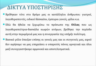 ΔΙΚΤΥΑ ΥΠΟΣΤΗΡΙΞΗΣ
Βρέθηκαν τότε στο δρόμο μας οι κατάλληλοι άνθρωποι: γιατροί,
λογοθεραπευτές, ειδικοί δάσκαλοι, έμπειροι γονείς, φίλοι κ.α.
Εδώ θα ήθελα να ξεχωρίσω το πρόσωπο της Ούλας που ως
λογοθεραπεύτρια-δασκάλα κωφών ατόμων, βρέθηκε την περίοδο
αυτή στην περιφέρειά μας και η συνεργασία της υπήρξε πολύτιμη.
Βασικό ρόλο έπαιξαν επίσης οι γονείς μας και οι συγγενείς μας, αφού
δεν αφήσαμε να μας επηρεάσει ο υπαρκτός πόνος αρνητικά και όλοι
μαζί συνεργαστήκαμε αρμονικά και αποτελεσματικά.
 