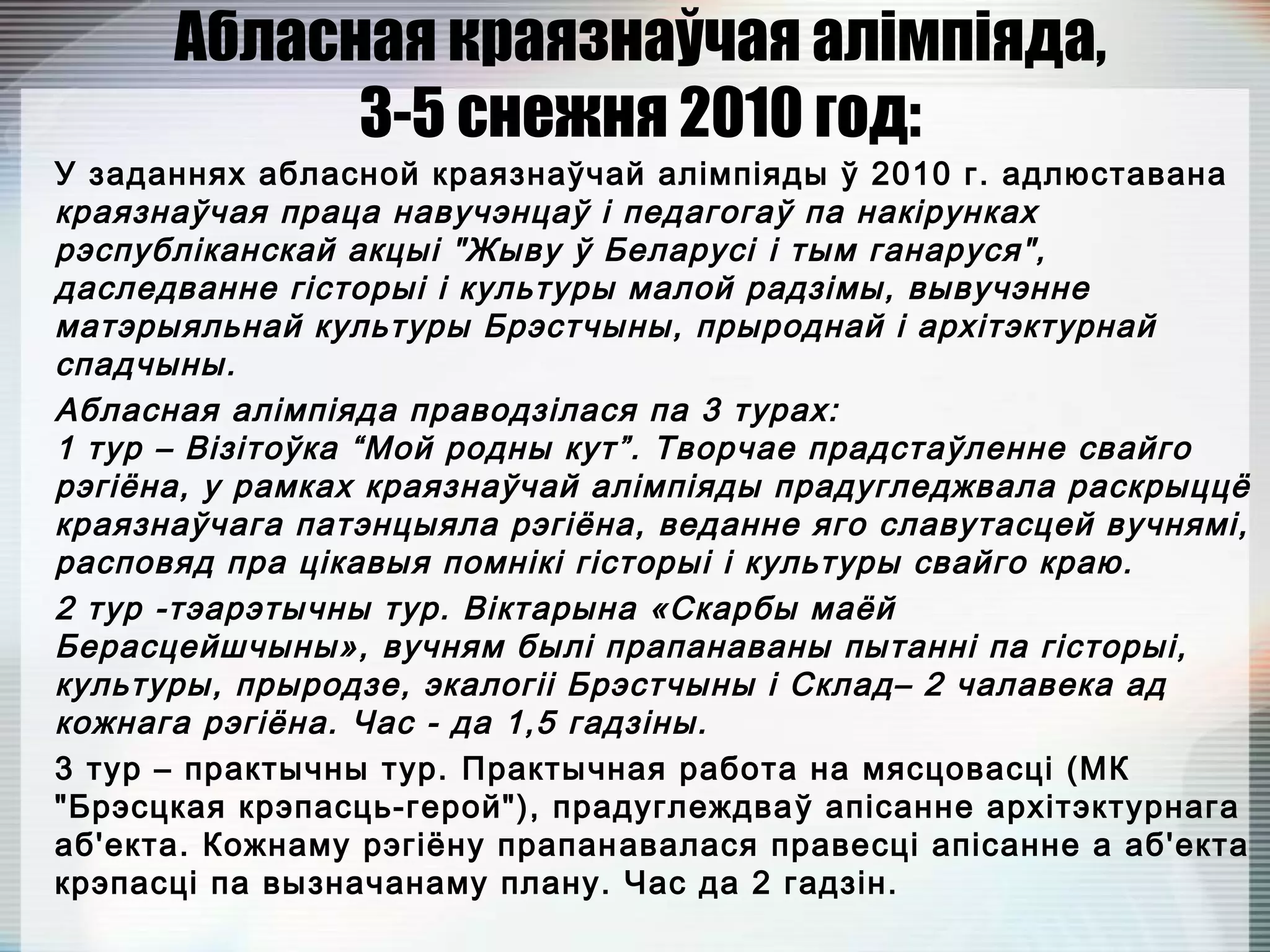 Абласная краязнаўчая алімпіяда,
3-5 снежня 2010 год:
У заданнях абласной краязнаўчай алімпіяды ў 2010 г. адлюставана
краязнаўчая праца навучэнцаў і педагогаў па накірунках
рэспубліканскай акцыі "Жыву ў Беларусі і тым ганаруся",
даследванне гісторыі і культуры малой радзімы, вывучэнне
матэрыяльнай культуры Брэстчыны, прыроднай і архітэктурнай
спадчыны.
Абласная алімпіяда праводзілася па 3 турах: 
1 тур – Візітоўка “Мой родны кут”. Творчае прадстаўленне свайго
рэгіёна, у рамках краязнаўчай алімпіяды прадугледжвала раскрыццё
краязнаўчага патэнцыяла рэгіёна, веданне яго славутасцей вучнямі,
расповяд пра цікавыя помнікі гісторыі і культуры свайго краю.
2 тур -тэарэтычны тур. Віктарына «Скарбы маёй
Берасцейшчыны», вучням былі прапанаваны пытанні па гісторыі,
культуры, прыродзе, экалогіі Брэстчыны і Склад– 2 чалавека ад
кожнага рэгіёна. Час - да 1,5 гадзіны.
3 тур – практычны тур. Практычная работа на мясцовасці (МК
"Брэсцкая крэпасць-герой"), прадуглеждваў апісанне архітэктурнага
аб'екта. Кожнаму рэгіёну прапанавалася правесці апісанне а аб'екта
крэпасці па вызначанаму плану. Час да 2 гадзін.
 
