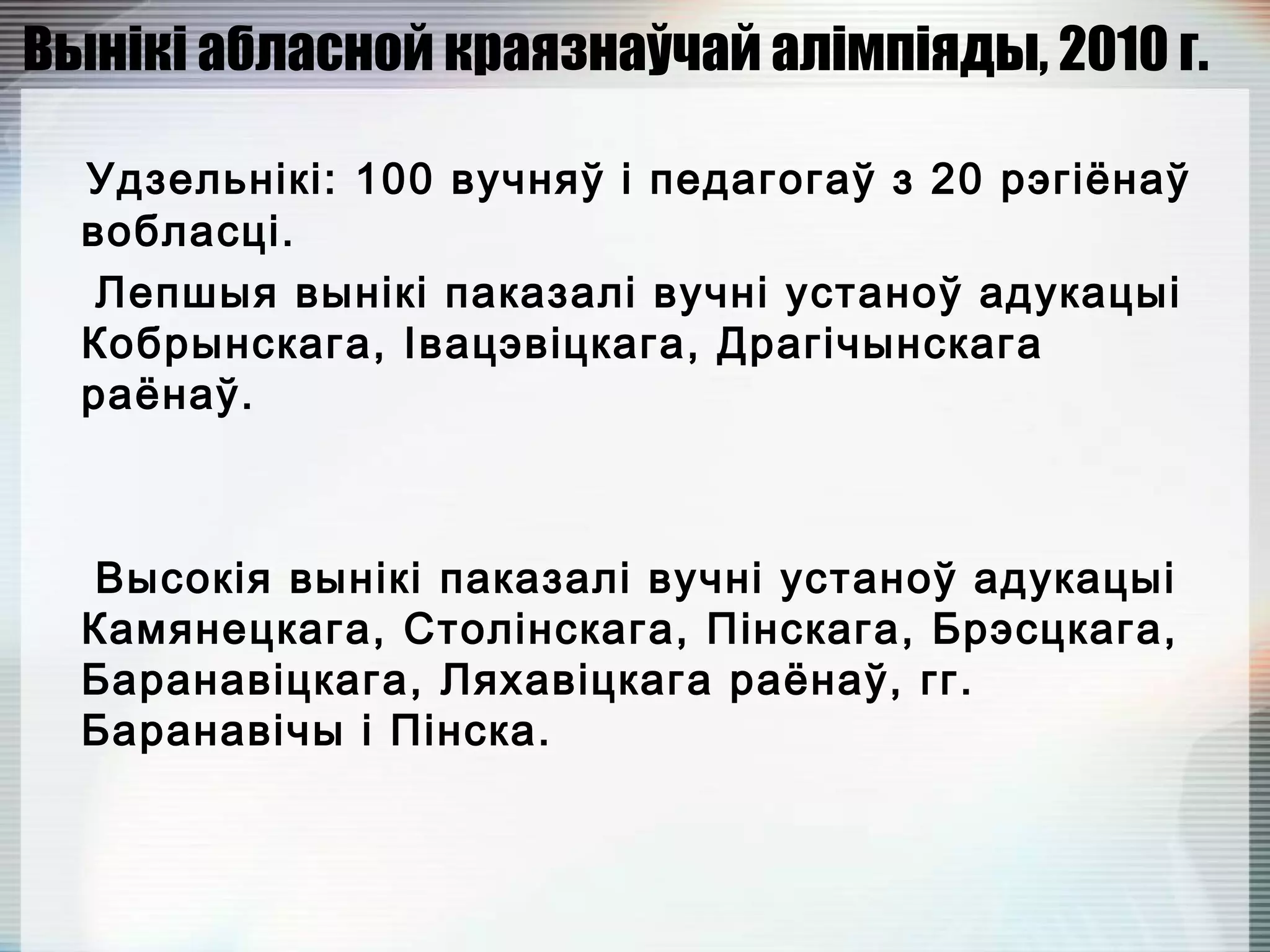Вынікі абласной краязнаўчай алімпіяды, 2010 г.
Удзельнікі: 100 вучняў і педагогаў з 20 рэгіёнаў
вобласці.
Лепшыя вынікі паказалі вучні устаноў адукацыі
Кобрынскага, Івацэвіцкага, Драгічынскага
раёнаў.
Высокія вынікі паказалі вучні устаноў адукацыі
Камянецкага, Столінскага, Пінскага, Брэсцкага,
Баранавіцкага, Ляхавіцкага раёнаў, гг.
Баранавічы і Пінска.
 