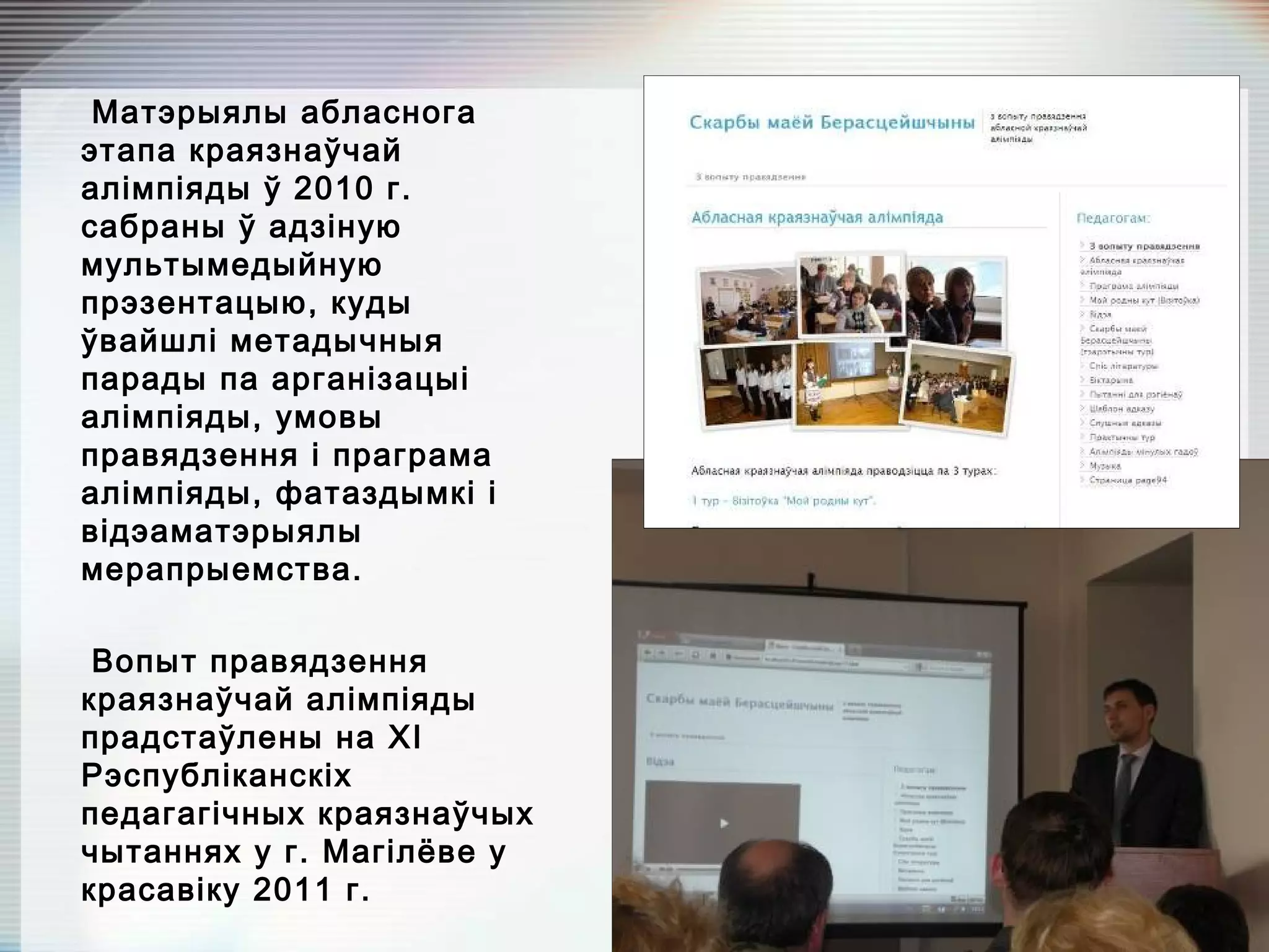 Матэрыялы абласнога
этапа краязнаўчай
алімпіяды ў 2010 г.
сабраны ў адзіную
мультымедыйную
прэзентацыю, куды
ўвайшлі метадычныя
парады па арганізацыі
алімпіяды, умовы
правядзення і праграма
алімпіяды, фатаздымкі і
відэаматэрыялы
мерапрыемства.
Вопыт правядзення
краязнаўчай алімпіяды
прадстаўлены на XI
Рэспубліканскіх
педагагічных краязнаўчых
чытаннях у г. Магілёве у
красавіку 2011 г.
 