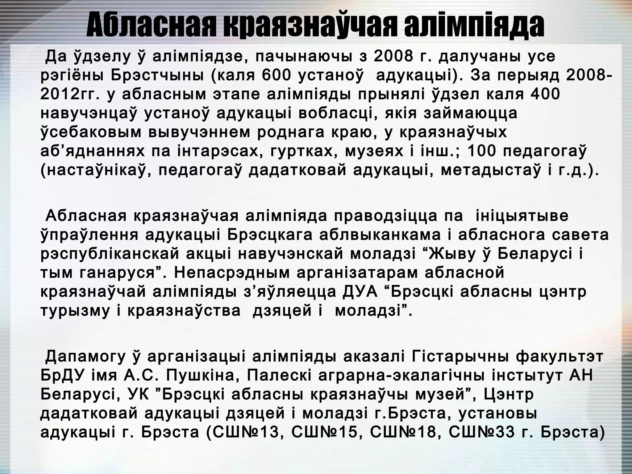 Абласная краязнаўчая алімпіяда
Да ўдзелу ў алімпіядзе, пачынаючы з 2008 г. далучаны усе
рэгіёны Брэстчыны (каля 600 устаноў адукацыі). За перыяд 2008-
2012гг. у абласным этапе алімпіяды прынялі ўдзел каля 400
навучэнцаў устаноў адукацыі вобласці, якія займаюцца
ўсебаковым вывучэннем роднага краю, у краязнаўчых
аб’яднаннях па інтарэсах, гуртках, музеях і інш.; 100 педагогаў
(настаўнікаў, педагогаў дадатковай адукацыі, метадыстаў і г.д.).
Абласная краязнаўчая алімпіяда праводзіцца па ініцыятыве
ўпраўлення адукацыі Брэсцкага аблвыканкама і абласнога савета
рэспубліканскай акцыі навучэнскай моладзі “Жыву ў Беларусі і
тым ганаруся”. Непасрэдным арганізатарам абласной
краязнаўчай алімпіяды з’яўляецца ДУА “Брэсцкі абласны цэнтр
турызму і краязнаўства дзяцей і моладзі”.
Дапамогу ў арганізацыі алімпіяды аказалі Гістарычны факультэт
БрДУ імя А.С. Пушкіна, Палескі аграрна-экалагічны інстытут АН
Беларусі, УК ”Брэсцкі абласны краязнаўчы музей”, Цэнтр
дадатковай адукацыі дзяцей і моладзі г.Брэста, установы
адукацыі г. Брэста (СШ№13, СШ№15, СШ№18, СШ№33 г. Брэста)
 