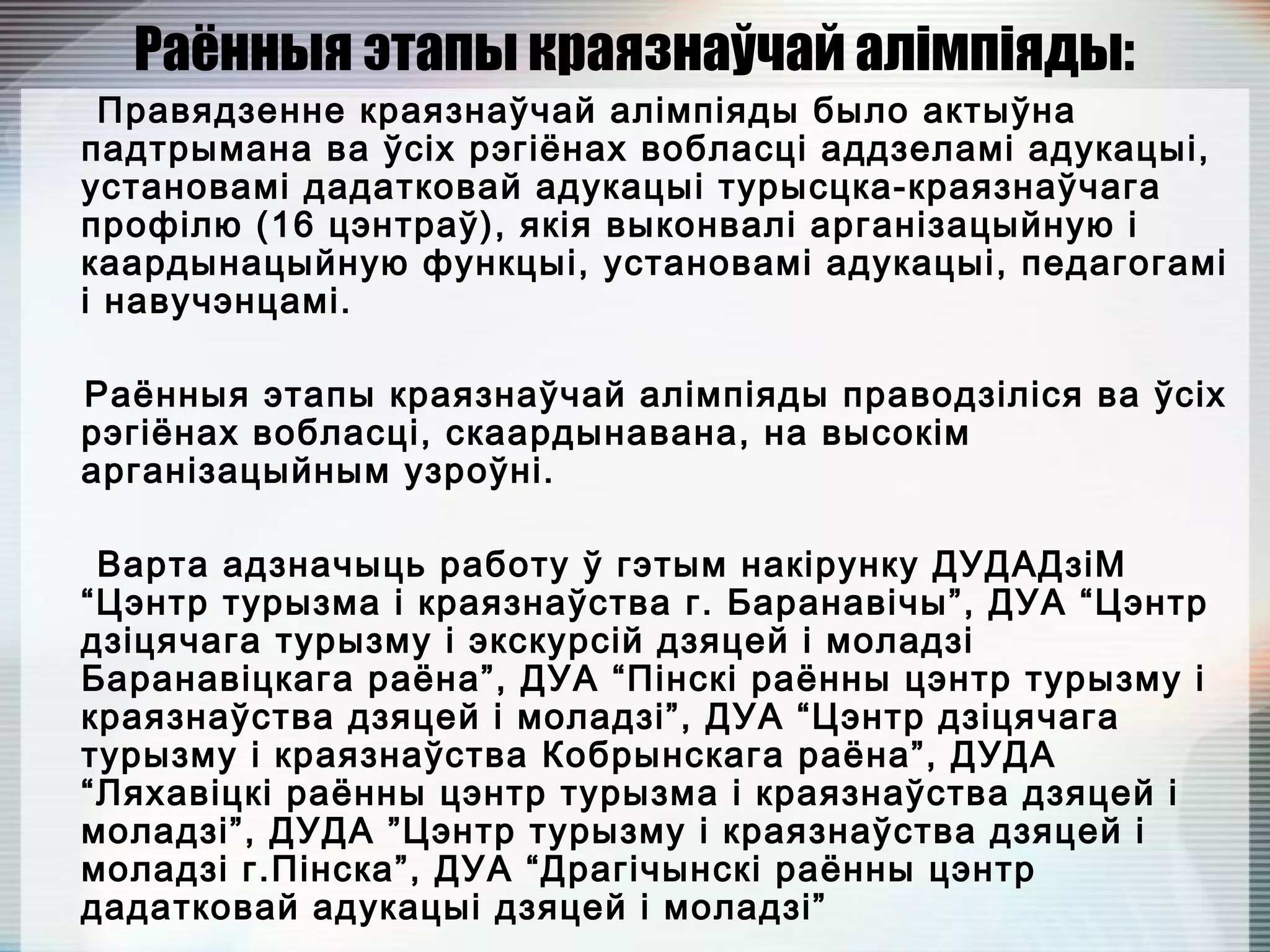 Раённыя этапы краязнаўчай алімпіяды:
Правядзенне краязнаўчай алімпіяды было актыўна
падтрымана ва ўсіх рэгіёнах вобласці аддзеламі адукацыі,
установамі дадатковай адукацыі турысцка-краязнаўчага
профілю (16 цэнтраў), якія выконвалі арганізацыйную і
каардынацыйную функцыі, установамі адукацыі, педагогамі
і навучэнцамі.
Раённыя этапы краязнаўчай алімпіяды праводзіліся ва ўсіх
рэгіёнах вобласці, скаардынавана, на высокім
арганізацыйным узроўні.
Варта адзначыць работу ў гэтым накірунку ДУДАДзіМ
“Цэнтр турызма і краязнаўства г. Баранавічы”, ДУА “Цэнтр
дзіцячага турызму і экскурсій дзяцей і моладзі
Баранавіцкага раёна”, ДУА “Пінскі раённы цэнтр турызму і
краязнаўства дзяцей і моладзі”, ДУА “Цэнтр дзіцячага
турызму і краязнаўства Кобрынскага раёна”, ДУДА
“Ляхавіцкі раённы цэнтр турызма і краязнаўства дзяцей і
моладзі”, ДУДА ”Цэнтр турызму і краязнаўства дзяцей і
моладзі г.Пінска”, ДУА “Драгічынскі раённы цэнтр
дадатковай адукацыі дзяцей і моладзі”
 