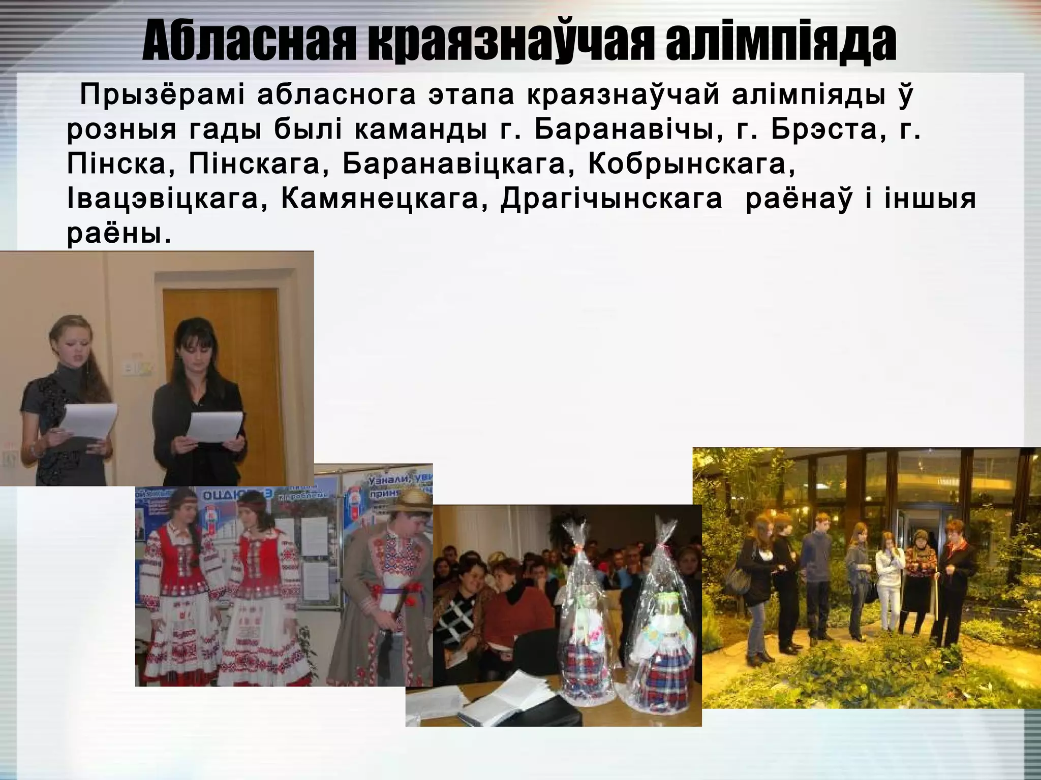 Абласная краязнаўчая алімпіяда
Прызёрамі абласнога этапа краязнаўчай алімпіяды ў
розныя гады былі каманды г. Баранавічы, г. Брэста, г.
Пінска, Пінскага, Баранавіцкага, Кобрынскага,
Івацэвіцкага, Камянецкага, Драгічынскага раёнаў і іншыя
раёны.
 