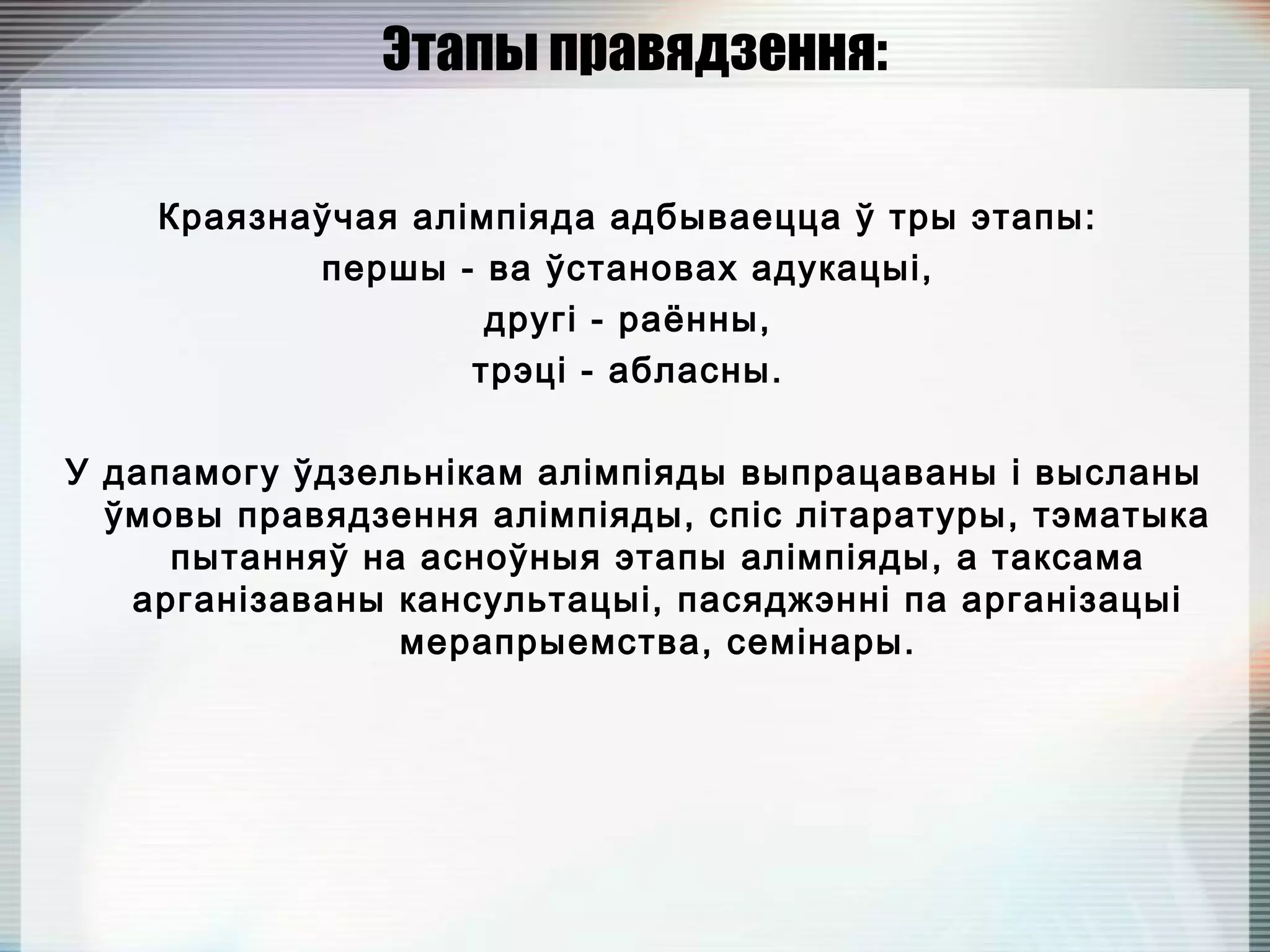 Этапы правядзення:
Краязнаўчая алімпіяда адбываецца ў тры этапы:
першы - ва ўстановах адукацыі,
другі - раённы,
трэці - абласны.
У дапамогу ўдзельнікам алімпіяды выпрацаваны і высланы
ўмовы правядзення алімпіяды, спіс літаратуры, тэматыка
пытанняў на асноўныя этапы алімпіяды, а таксама
арганізаваны кансультацыі, пасяджэнні па арганізацыі
мерапрыемства, семінары.
 
