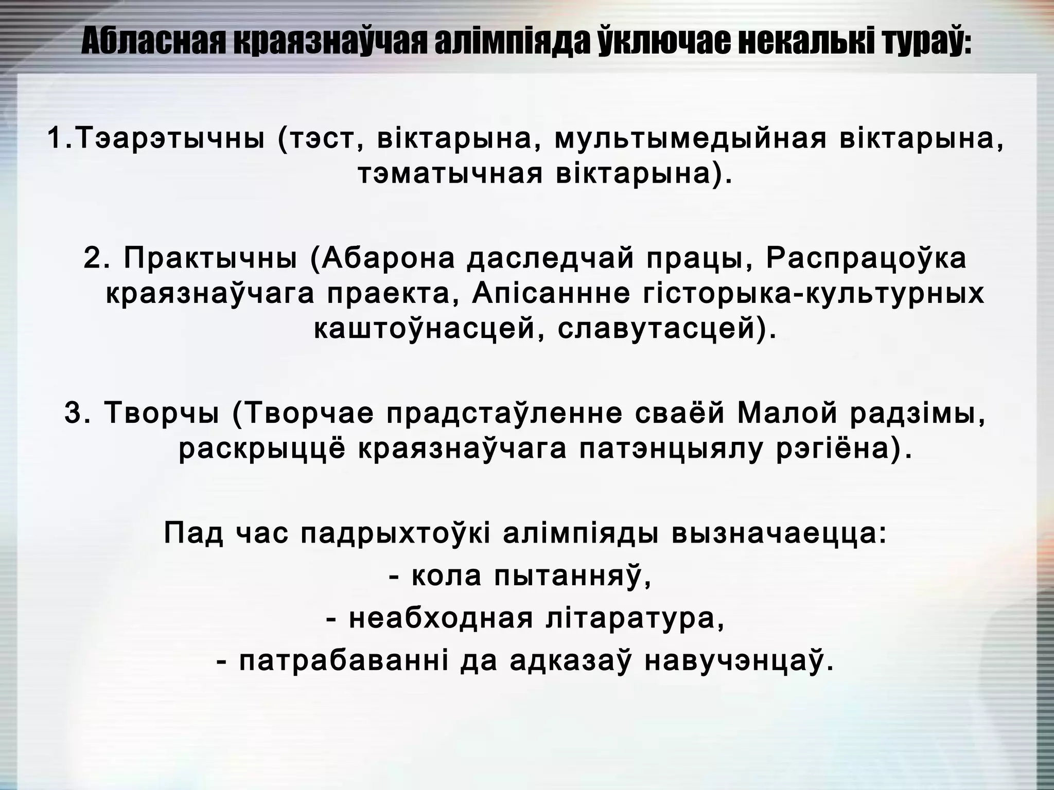 Абласная краязнаўчая алімпіяда ўключае некалькі тураў:
1.Тэарэтычны (тэст, віктарына, мультымедыйная віктарына,
тэматычная віктарына).
2. Практычны (Абарона даследчай працы, Распрацоўка
краязнаўчага праекта, Апісаннне гісторыка-культурных
каштоўнасцей, славутасцей).
3. Творчы (Творчае прадстаўленне сваёй Малой радзімы,
раскрыццё краязнаўчага патэнцыялу рэгіёна).
Пад час падрыхтоўкі алімпіяды вызначаецца:
- кола пытанняў,
- неабходная літаратура,
- патрабаванні да адказаў навучэнцаў.
 