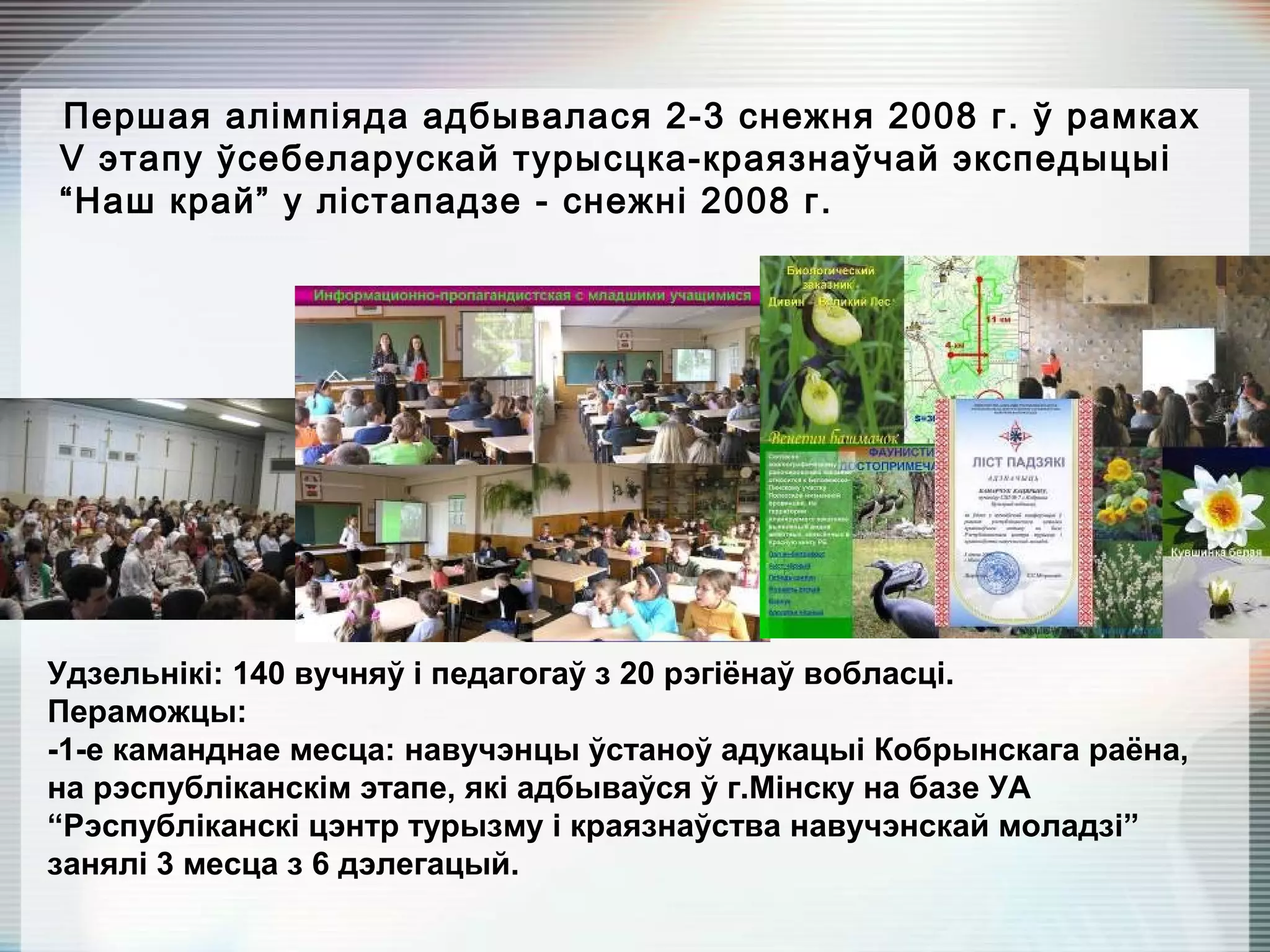 Першая алімпіяда адбывалася 2-3 снежня 2008 г. ў рамках
V этапу ўсебеларускай турысцка-краязнаўчай экспедыцыі
“Наш край” у лістападзе - снежні 2008 г.
Удзельнікі: 140 вучняў і педагогаў з 20 рэгіёнаў вобласці.
Пераможцы:
-1-е каманднае месца: навучэнцы ўстаноў адукацыі Кобрынскага раёна,
на рэспубліканскім этапе, які адбываўся ў г.Мінску на базе УА
“Рэспубліканскі цэнтр турызму і краязнаўства навучэнскай моладзі”
занялі 3 месца з 6 дэлегацый.
 