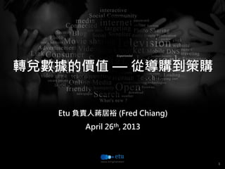 1
15 out of 20 attendants filled out the
questionnaire.
轉兌數據的價值 — 從導購到策購
Etu 負責人蔣居裕 (Fred Chiang)
April 26th, 2013
 