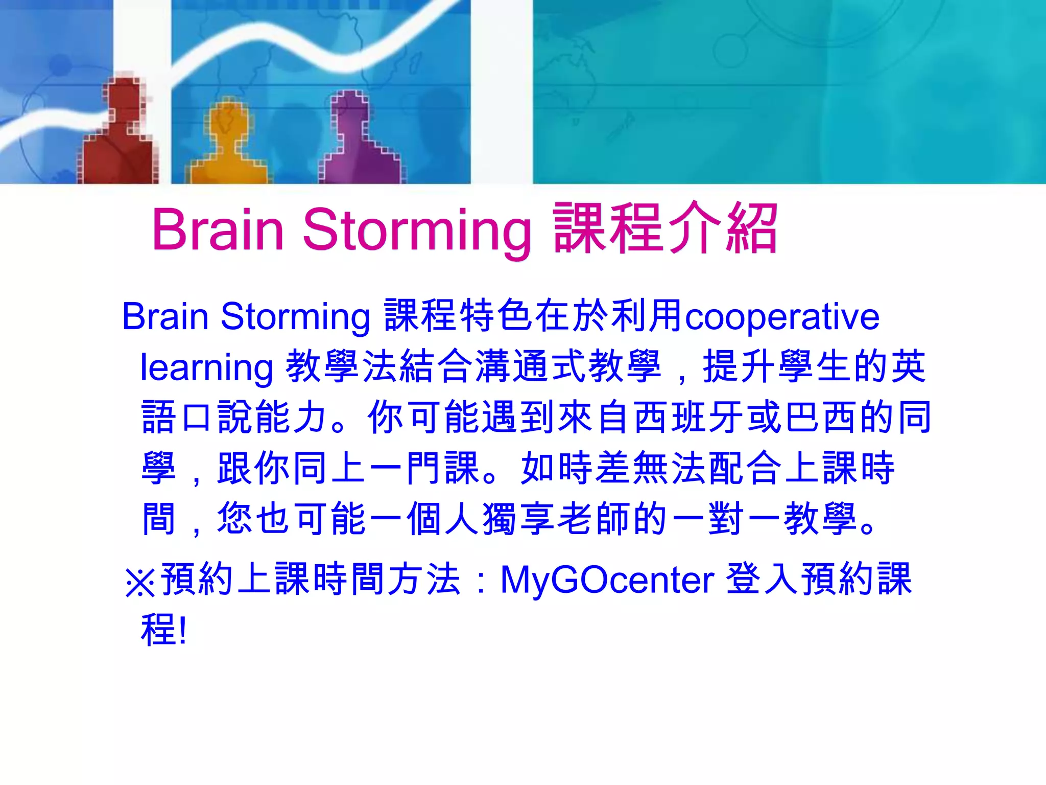 Brain Storming 課程介紹
Brain Storming 課程特色在於利用cooperative
learning 教學法結合溝通式教學，提升學生的英
語口說能力。你可能遇到來自西班牙或巴西的同
學，跟你同上一門課。如時差無法配合上課時
間，您也可能一個人獨享老師的一對一教學。
※預約上課時間方法：MyGOcenter 登入預約課
程!
 