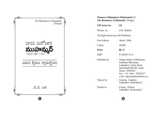 Maanava Mahopakari Muhammad (S)
The Benefactor of Humanity (Telugu)
TIP Series No. : 138
Written by : S.M. Mallick
All Rights Reserved with Publishers
First Edition : March 2006
Copies : 50,000
Price : Rs. 5
ISBN : 81-88241-33-4
Published by : Telugu Islamic Publications
Sandesha Bhavanam,
Lakkadkot, Chatta Bazar,
Hyderabad-500 002. India.
Phone: 24564583
Fax : +91 +040 + 24576237
e-mail: tiphyderabad@rediffmail.com
Typeset by : Geeturai Graphics
Lakkadkot, Hyderabad-2.
Printed at : : Cosmic Printers
Lakkadkot, Hyderabad-2.
7 &
7 &Zãπ.Z"£∞. =∞eH±
aThe Benefactor of Humanity
(Telugu)
=∂#= =∞Ç¨ÏŸÑ¨HÍi
PÜ«∞# ^èÕºÜ«∞O <åºÜ«∞™ê÷Ñ¨#O
(ã¨Å¡ÖÏ¡Ç¨ï JÖˇ·Ç≤Ï = ã¨Å¡O)
21
=ÚÇ¨Ï=∞‡^£
 