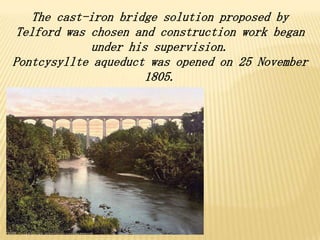 The cast-iron bridge solution proposed by
Telford was chosen and construction work began
under his supervision.
Pontcysyllte aqueduct was opened on 25 November
1805.
 