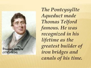 The Pontcysyllte
Aqueduct made
Thomas Telford
famous. He was
recognized in his
lifetime as the
greatest builder of
iron bridges and
canals of his time.
 