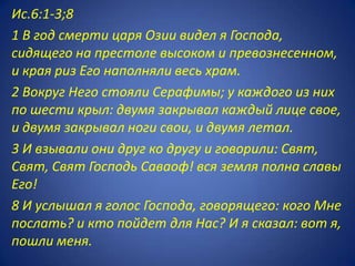 Ис.6:1-3;8
1 В год смерти царя Озии видел я Господа,
сидящего на престоле высоком и превознесенном,
и края риз Его наполняли весь храм.
2 Вокруг Него стояли Серафимы; у каждого из них
по шести крыл: двумя закрывал каждый лице свое,
и двумя закрывал ноги свои, и двумя летал.
3 И взывали они друг ко другу и говорили: Свят,
Свят, Свят Господь Саваоф! вся земля полна славы
Его!
8 И услышал я голос Господа, говорящего: кого Мне
послать? и кто пойдет для Нас? И я сказал: вот я,
пошли меня.
 