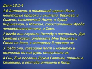 Деян.13:1-4
1 В Антиохии, в тамошней церкви были
некоторые пророки и учители: Варнава, и
Симеон, называемый Нигер, и Луций
Киринеянин, и Манаил, совоспитанник Ирода
четвертовластника, и Савл.
2 Когда они служили Господу и постились, Дух
Святый сказал: отделите Мне Варнаву и
Савла на дело, к которому Я призвал их.
3 Тогда они, совершив пост и молитву и
возложив на них руки, отпустили их.
4 Сии, быв посланы Духом Святым, пришли в
Селевкию, а оттуда отплыли в Кипр;
 