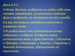 Деян.6:3-5
3 Итак, братия, выберите из среды себя семь
человек изведанных, исполненных Святого
Духа и мудрости; их поставим на эту службу,
4 а мы постоянно пребудем в молитве и
служении слова.
5 И угодно было это предложение всему
собранию; и избрали Стефана, мужа,
исполненного веры и Духа Святого, и Филиппа,
и Прохора, и Никанора, и Тимона, и Пармена, и
Николая Антиохийца, обращенного из
язычников;
 