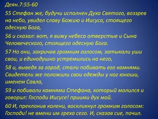Деян.7:55-60
55 Стефан же, будучи исполнен Духа Святого, воззрев
на небо, увидел славу Божию и Иисуса, стоящего
одесную Бога,
56 и сказал: вот, я вижу небеса отверстые и Сына
Человеческого, стоящего одесную Бога.
57 Но они, закричав громким голосом, затыкали уши
свои, и единодушно устремились на него,
58 и, выведя за город, стали побивать его камнями.
Свидетели же положили свои одежды у ног юноши,
именем Савла,
59 и побивали камнями Стефана, который молился и
говорил: Господи Иисусе! приими дух мой.
60 И, преклонив колени, воскликнул громким голосом:
Господи! не вмени им греха сего. И, сказав сие, почил.
 