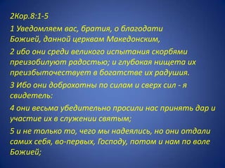 2Кор.8:1-5
1 Уведомляем вас, братия, о благодати
Божией, данной церквам Македонским,
2 ибо они среди великого испытания скорбями
преизобилуют радостью; и глубокая нищета их
преизбыточествует в богатстве их радушия.
3 Ибо они доброхотны по силам и сверх сил - я
свидетель:
4 они весьма убедительно просили нас принять дар и
участие их в служении святым;
5 и не только то, чего мы надеялись, но они отдали
самих себя, во-первых, Господу, потом и нам по воле
Божией;
 