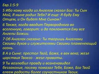 Евр.1:5-9
5 Ибо кому когда из Ангелов сказал Бог: Ты Сын
Мой, Я ныне родил Тебя? И еще: Я буду Ему
Отцем, и Он будет Мне Сыном?
6 Также, когда вводит Первородного во
вселенную, говорит: и да поклонятся Ему все
Ангелы Божии.
7 Об Ангелах сказано: Ты творишь Ангелами
Своими духов и служителями Своими пламенеющий
огонь.
8 А о Сыне: престол Твой, Боже, в век века; жезл
царствия Твоего - жезл правоты.
9 Ты возлюбил правду и возненавидел
беззаконие, посему помазал Тебя, Боже, Бог Твой
елеем радости более соучастников Твоих.
 