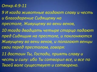 Откр.4:9-11
9 И когда животные воздают славу и честь
и благодарение Сидящему на
престоле, Живущему во веки веков,
10 тогда двадцать четыре старца падают
пред Сидящим на престоле, и поклоняются
Живущему во веки веков, и полагают венцы
свои перед престолом, говоря:
11 достоин Ты, Господи, приять славу и
честь и силу: ибо Ты сотворил все, и все по
Твоей воле существует и сотворено.
 
