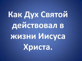 Как Дух Святой
действовал в
жизни Иисуса
Христа.
 