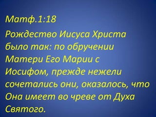 Матф.1:18
Рождество Иисуса Христа
было так: по обручении
Матери Его Марии с
Иосифом, прежде нежели
сочетались они, оказалось, что
Она имеет во чреве от Духа
Святого.
 