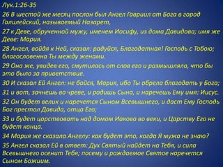 Лук.1:26-35
26 В шестой же месяц послан был Ангел Гавриил от Бога в город
Галилейский, называемый Назарет,
27 к Деве, обрученной мужу, именем Иосифу, из дома Давидова; имя же
Деве: Мария.
28 Ангел, войдя к Ней, сказал: радуйся, Благодатная! Господь с Тобою;
благословенна Ты между женами.
29 Она же, увидев его, смутилась от слов его и размышляла, что бы
это было за приветствие.
30 И сказал Ей Ангел: не бойся, Мария, ибо Ты обрела благодать у Бога;
31 и вот, зачнешь во чреве, и родишь Сына, и наречешь Ему имя: Иисус.
32 Он будет велик и наречется Сыном Всевышнего, и даст Ему Господь
Бог престол Давида, отца Его;
33 и будет царствовать над домом Иакова во веки, и Царству Его не
будет конца.
34 Мария же сказала Ангелу: как будет это, когда Я мужа не знаю?
35 Ангел сказал Ей в ответ: Дух Святый найдет на Тебя, и сила
Всевышнего осенит Тебя; посему и рождаемое Святое наречется
Сыном Божиим.
 