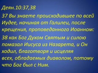 Деян.10:37,38
37 Вы знаете происходившее по всей
Иудее, начиная от Галилеи, после
крещения, проповеданного Иоанном:
38 как Бог Духом Святым и силою
помазал Иисуса из Назарета, и Он
ходил, благотворя и исцеляя
всех, обладаемых диаволом, потому
что Бог был с Ним.
 