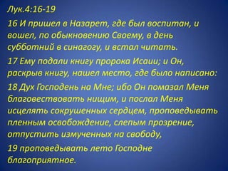 Лук.4:16-19
16 И пришел в Назарет, где был воспитан, и
вошел, по обыкновению Своему, в день
субботний в синагогу, и встал читать.
17 Ему подали книгу пророка Исаии; и Он,
раскрыв книгу, нашел место, где было написано:
18 Дух Господень на Мне; ибо Он помазал Меня
благовествовать нищим, и послал Меня
исцелять сокрушенных сердцем, проповедывать
пленным освобождение, слепым прозрение,
отпустить измученных на свободу,
19 проповедывать лето Господне
благоприятное.
 