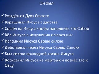 Он был:
Рождён от Духа Святого
Взращивал Иисуса с детства
Сошёл на Иисуса чтобы наполнить Его Собой
Вёл Иисуса в искушения и через них
Исполнил Иисуса Своею силою
Действовал через Иисуса Своею Силою
Был силою праведной жизни Иисуса
Воскресил Иисуса из мёртвых и вознёс Его к
Отцу
 