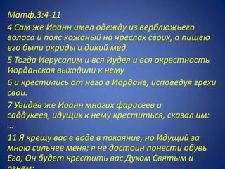 Матф.3:4-11
4 Сам же Иоанн имел одежду из верблюжьего
волоса и пояс кожаный на чреслах своих, а пищею
его были акриды и дикий мед.
5 Тогда Иерусалим и вся Иудея и вся окрестность
Иорданская выходили к нему
6 и крестились от него в Иордане, исповедуя грехи
свои.
7 Увидев же Иоанн многих фарисеев и
саддукеев, идущих к нему креститься, сказал им:
…
11 Я крещу вас в воде в покаяние, но Идущий за
мною сильнее меня; я не достоин понести обувь
Его; Он будет крестить вас Духом Святым и
 