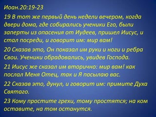Иоан.20:19-23
19 В тот же первый день недели вечером, когда
двери дома, где собирались ученики Его, были
заперты из опасения от Иудеев, пришел Иисус, и
стал посреди, и говорит им: мир вам!
20 Сказав это, Он показал им руки и ноги и ребра
Свои. Ученики обрадовались, увидев Господа.
21 Иисус же сказал им вторично: мир вам! как
послал Меня Отец, так и Я посылаю вас.
22 Сказав это, дунул, и говорит им: примите Духа
Святаго.
23 Кому простите грехи, тому простятся; на ком
оставите, на том останутся.
 