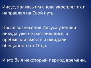 Иисус, являясь им снова укреплял их и
направлял на Свой путь.
После вознесения Иисуса ученики
никуда уже не рассеивались, а
пребывали вместе и ожидали
обещанного от Отца.
И это был некоторый период времени.
 