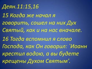Деян.11:15,16
15 Когда же начал я
говорить, сошел на них Дух
Святый, как и на нас вначале.
16 Тогда вспомнил я слово
Господа, как Он говорил: `Иоанн
крестил водою, а вы будете
крещены Духом Святым'.
 