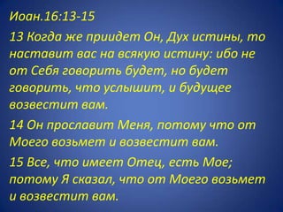 Иоан.16:13-15
13 Когда же приидет Он, Дух истины, то
наставит вас на всякую истину: ибо не
от Себя говорить будет, но будет
говорить, что услышит, и будущее
возвестит вам.
14 Он прославит Меня, потому что от
Моего возьмет и возвестит вам.
15 Все, что имеет Отец, есть Мое;
потому Я сказал, что от Моего возьмет
и возвестит вам.
 