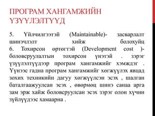 ПРОГРАМ ХАНГАМЖИЙН
ҮЗҮҮЛЭЛТҮҮД
5. Үйлчилгээтэй (Maintainable)- засварлалт
шинэчлэлт хийж болохуйц
6. Тохирсон өртөгтэй (Development cost )-
боловсруулалтын тохирсон үнэтэй . зэрэг
үзүүлэлтүүдээр програм хангамжийг хэмждэг .
Үүнээс гадна програм хангамжийг хөгжүүлэх явцад
зохих техникийн дагуу хөгжүүлсэн эсэх , шалган
баталгаажуулсан эсэх , өвөрмөц шинэ санаа арга
зам эрж хайж боловсруулсан эсэх зэрэг олон хүчин
зүйлүүдээс хамаарна .
 