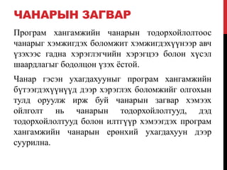 ЧАНАРЫН ЗАГВАР
Програм хангамжийн чанарын тодорхойлолтоос
чанарыг хэмжигдэх боломжит хэмжигдэхүүнээр авч
үзэхээс гадна хэрэглэгчийн хэрэгцээ болон хүсэл
шаардлагыг бодолцон үзэх ѐстой.
Чанар гэсэн ухагдахууныг програм хангамжийн
бүтээгдэхүүнүүд дээр хэрэглэх боломжийг олгохын
тулд оруулж ирж буй чанарын загвар хэмээх
ойлголт нь чанарын тодорхойлолтууд, дэд
тодорхойлолтууд болон илтгүүр хэмээгдэх програм
хангамжийн чанарын ерөнхий ухагдахуун дээр
суурилна.
 