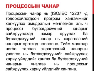 ПРОЦЕССЫН ЧАНАР
Процессын чанар нь (ISO/IEC 12207 -д
тодорхойлогдсон програм хангамжийг
хөгжүүлэх амьдралын мөчлөгийн аль ч
процесс) бүтээгдэхүүний чанарыг
сайжруулахад нэмэр оруулах ба
бүтээгдэхүүний чанар нь хэрэглээний
чанарыг өргөхөд нөлөөлнө. Тийм маягаар
нөгөө талаас хэрэглээний чанарын
үнэлгээ нь бүтээгдэхүүнийг сайжруулах
хариу үйлдлийг хангах ба бүтээгдэхүүний
чанарын үнэлгээ нь процессыг
сайжруулах хариу үйлдлийг хангана.
 