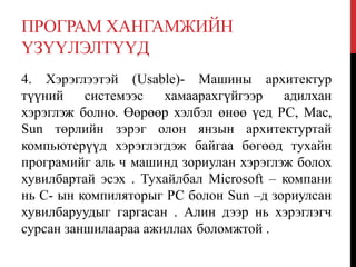 ПРОГРАМ ХАНГАМЖИЙН
ҮЗҮҮЛЭЛТҮҮД
4. Хэрэглээтэй (Usable)- Машины архитектур
түүний системээс хамаарахгүйгээр адилхан
хэрэглэж болно. Өөрөөр хэлбэл өнөө үед РС, Мас,
Sun төрлийн зэрэг олон янзын архитектуртай
компьютерүүд хэрэглэгдэж байгаа бөгөөд тухайн
програмийг аль ч машинд зориулан хэрэглэж болох
хувилбартай эсэх . Тухайлбал Microsoft – компани
нь С- ын компиляторыг РС болон Sun –д зориулсан
хувилбаруудыг гаргасан . Алин дээр нь хэрэглэгч
сурсан заншилаараа ажиллах боломжтой .
 