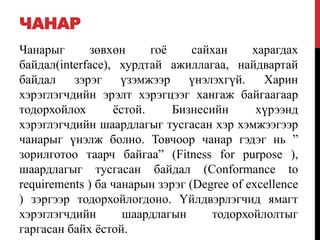 ЧАНАР
Чанарыг зөвхөн гоѐ сайхан харагдах
байдал(interface), хурдтай ажиллагаа, найдвартай
байдал зэрэг үзэмжээр үнэлэхгүй. Харин
хэрэглэгчдийн эрэлт хэрэгцээг хангаж байгаагаар
тодорхойлох ѐстой. Бизнесийн хүрээнд
хэрэглэгчдийн шаардлагыг тусгасан хэр хэмжээгээр
чанарыг үнэлж болно. Товчоор чанар гэдэг нь ”
зорилготоо таарч байгаа” (Fitness for purpose ),
шаардлагыг тусгасан байдал (Conformance to
requirements ) ба чанарын зэрэг (Degree of excellence
) зэргээр тодорхойлогдоно. Үйлдвэрлэгчид ямагт
хэрэглэгчдийн шаардлагын тодорхойлолтыг
гаргасан байх ѐстой.
 