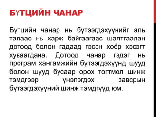 БҮТЦИЙН ЧАНАР
Бүтцийн чанар нь бүтээгдэхүүнийг аль
талаас нь харж байгаагаас шалтгаалан
дотоод болон гадаад гэсэн хоѐр хэсэгт
хуваагдана. Дотоод чанар гэдэг нь
програм хангамжийн бүтээгдэхүүнд шууд
болон шууд бусаар орох тогтмол шинж
тэмдгээр үнэлэгдэх завсрын
бүтээгдэхүүний шинж тэмдгүүд юм.
 