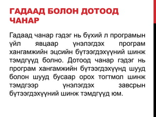 ГАДААД БОЛОН ДОТООД
ЧАНАР
Гадаад чанар гэдэг нь бүхий л програмын
үйл явцаар үнэлэгдэх програм
хангамжийн эцсийн бүтээгдэхүүний шинж
тэмдгүүд болно. Дотоод чанар гэдэг нь
програм хангамжийн бүтээгдэхүүнд шууд
болон шууд бусаар орох тогтмол шинж
тэмдгээр үнэлэгдэх завсрын
бүтээгдэхүүний шинж тэмдгүүд юм.
 
