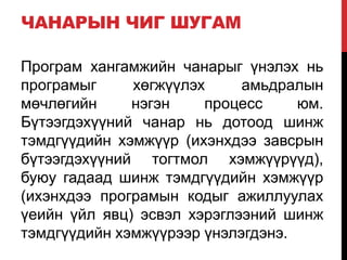 ЧАНАРЫН ЧИГ ШУГАМ
Програм хангамжийн чанарыг үнэлэх нь
програмыг хөгжүүлэх амьдралын
мөчлөгийн нэгэн процесс юм.
Бүтээгдэхүүний чанар нь дотоод шинж
тэмдгүүдийн хэмжүүр (ихэнхдээ завсрын
бүтээгдэхүүний тогтмол хэмжүүрүүд),
буюу гадаад шинж тэмдгүүдийн хэмжүүр
(ихэнхдээ програмын кодыг ажиллуулах
үеийн үйл явц) эсвэл хэрэглээний шинж
тэмдгүүдийн хэмжүүрээр үнэлэгдэнэ.
 