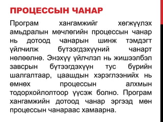 ПРОЦЕССЫН ЧАНАР
Програм хангамжийг хөгжүүлэх
амьдралын мөчлөгийн процессын чанар
нь дотоод чанарын шинж тэмдэгт
үйлчилж бүтээгдэхүүний чанарт
нөлөөлнө. Энэхүү үйлчлэл нь жишээлбэл
завсрын бүтээгдэхүүн тус бүрийн
шалгалтаар, цаашдын хэрэглээнийх нь
өмнөх процессын алхмын
тодорхойлолтоор үүсэж болно. Програм
хангамжийн дотоод чанар эргээд мөн
процессын чанараас хамаарна.
 