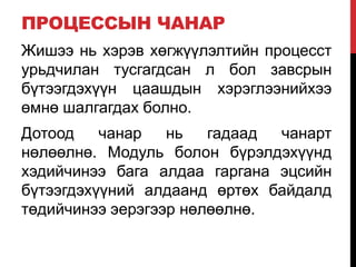 ПРОЦЕССЫН ЧАНАР
Жишээ нь хэрэв хөгжүүлэлтийн процесст
урьдчилан тусгагдсан л бол завсрын
бүтээгдэхүүн цаашдын хэрэглээнийхээ
өмнө шалгагдах болно.
Дотоод чанар нь гадаад чанарт
нөлөөлнө. Модуль болон бүрэлдэхүүнд
хэдийчинээ бага алдаа гаргана эцсийн
бүтээгдэхүүний алдаанд өртөх байдалд
төдийчинээ эерэгээр нөлөөлнө.
 